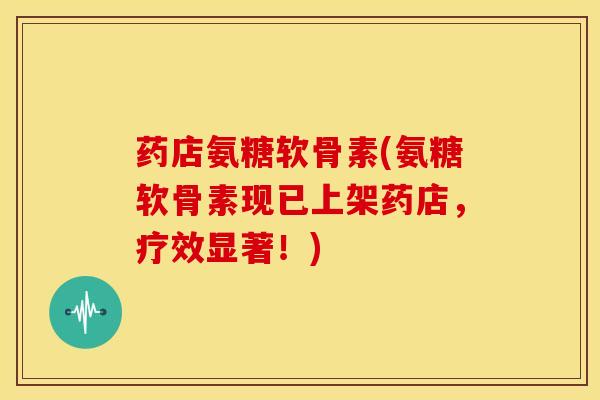 药店氨糖软骨素(氨糖软骨素现已上架药店，疗效显著！)