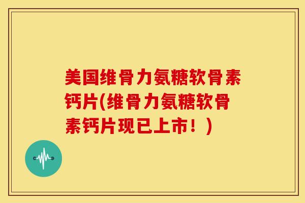 美国维骨力氨糖软骨素钙片(维骨力氨糖软骨素钙片现已上市！)