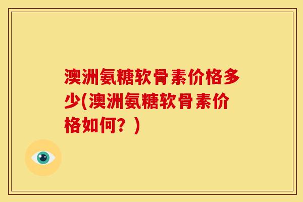 澳洲氨糖软骨素价格多少(澳洲氨糖软骨素价格如何？)