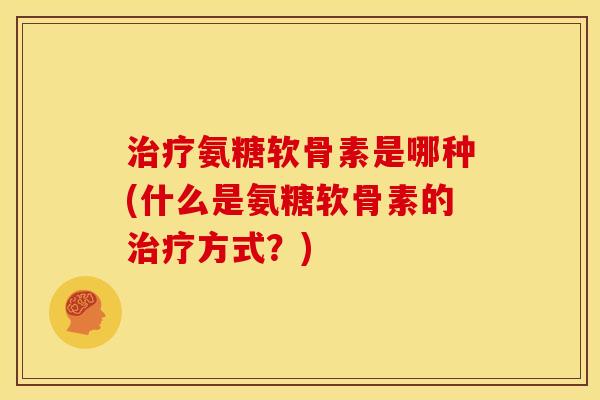 治疗氨糖软骨素是哪种(什么是氨糖软骨素的治疗方式？)