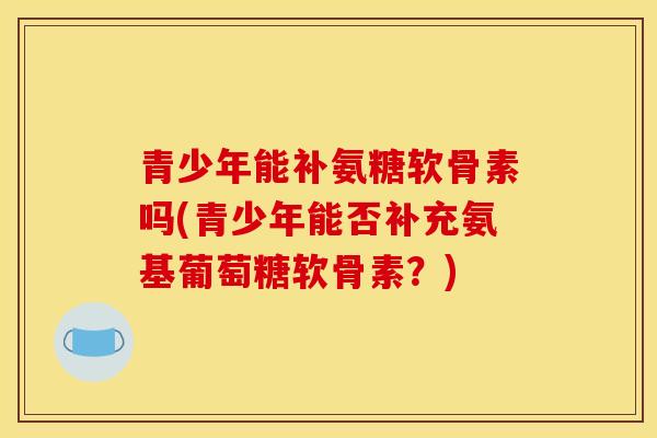 青少年能补氨糖软骨素吗(青少年能否补充氨基葡萄糖软骨素？)