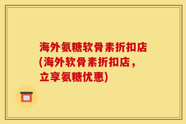 海外氨糖软骨素折扣店(海外软骨素折扣店，立享氨糖优惠)