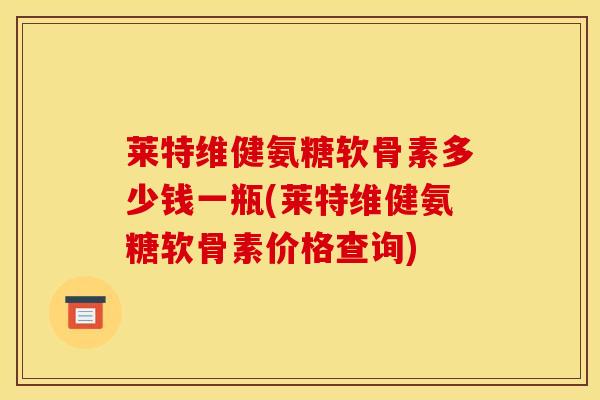 莱特维健氨糖软骨素多少钱一瓶(莱特维健氨糖软骨素价格查询)