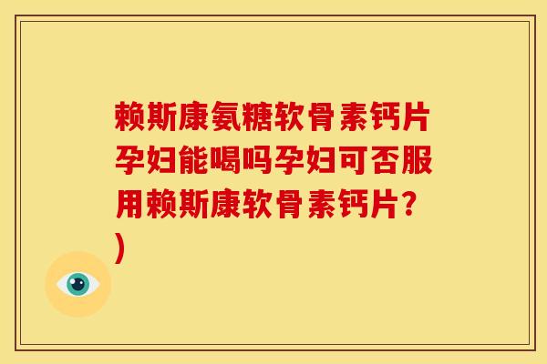 赖斯康氨糖软骨素钙片孕妇能喝吗孕妇可否服用赖斯康软骨素钙片？)