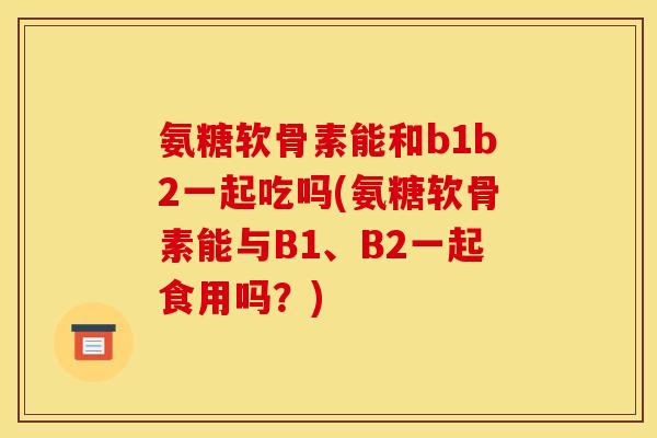 氨糖软骨素能和b1b2一起吃吗(氨糖软骨素能与B1、B2一起食用吗？)
