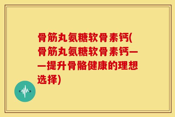 骨筋丸氨糖软骨素钙(骨筋丸氨糖软骨素钙——提升骨骼健康的理想选择) 骨筋丸氨糖软骨素钙(骨筋丸氨糖软骨素钙——提升骨骼健康的理想选择)