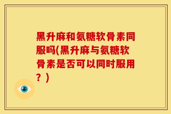 黑升麻和氨糖软骨素同服吗(黑升麻与氨糖软骨素是否可以同时服用？)