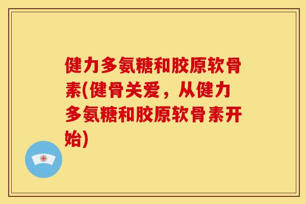 健力多氨糖和胶原软骨素(健骨关爱，从健力多氨糖和胶原软骨素开始)