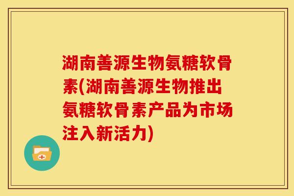 湖南善源生物氨糖软骨素(湖南善源生物推出氨糖软骨素产品为市场注入新活力)