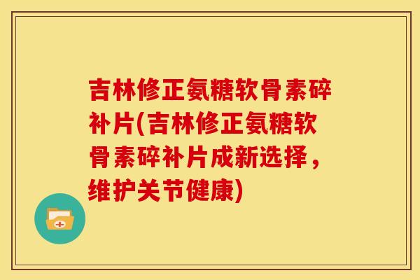 吉林修正氨糖软骨素碎补片(吉林修正氨糖软骨素碎补片成新选择，维护关节健康)