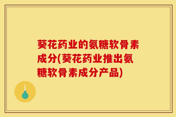 葵花药业的氨糖软骨素成分(葵花药业推出氨糖软骨素成分产品)
