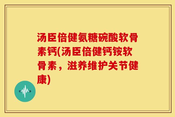 汤臣倍健氨糖碗酸软骨素钙(汤臣倍健钙铵软骨素，滋养维护关节健康)