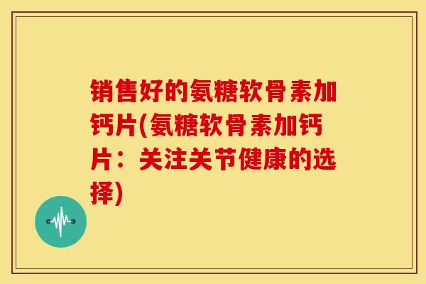 销售好的氨糖软骨素加钙片(氨糖软骨素加钙片：关注关节健康的选择)