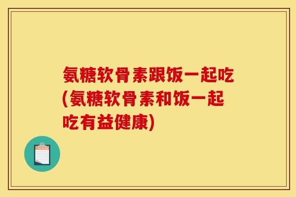 氨糖软骨素跟饭一起吃(氨糖软骨素和饭一起吃有益健康)