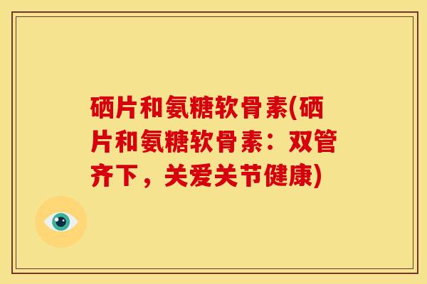 硒片和氨糖软骨素(硒片和氨糖软骨素：双管齐下，关爱关节健康)