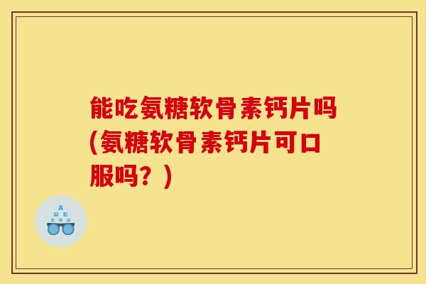 能吃氨糖软骨素钙片吗(氨糖软骨素钙片可口服吗？)