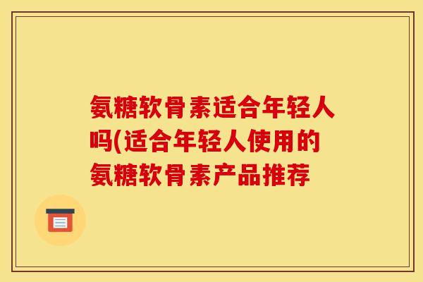 氨糖软骨素适合年轻人吗(适合年轻人使用的氨糖软骨素产品推荐