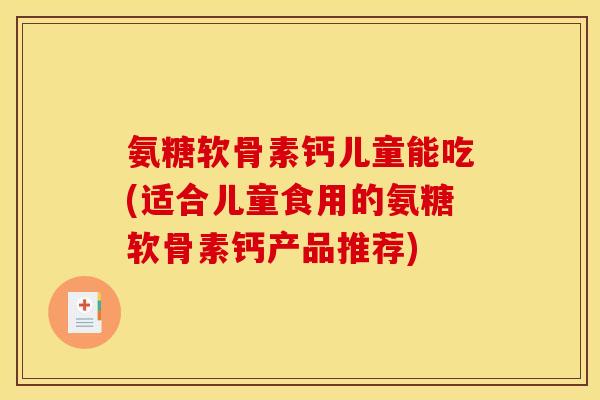 氨糖软骨素钙儿童能吃(适合儿童食用的氨糖软骨素钙产品推荐)