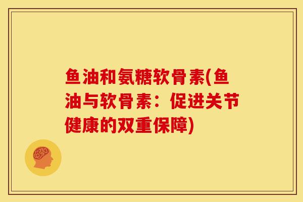 鱼油和氨糖软骨素(鱼油与软骨素:促进关节健康的双重保障) 鱼油和氨糖软骨素(鱼油与软骨素:促进关节健康的双重保障)