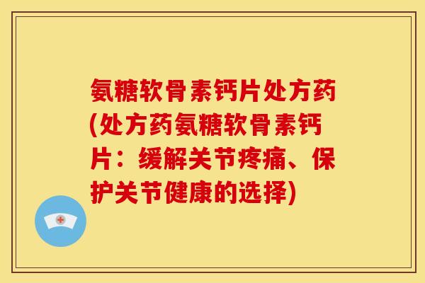 氨糖软骨素钙片处方药(处方药氨糖软骨素钙片：缓解关节疼痛、保护关节健康的选择)