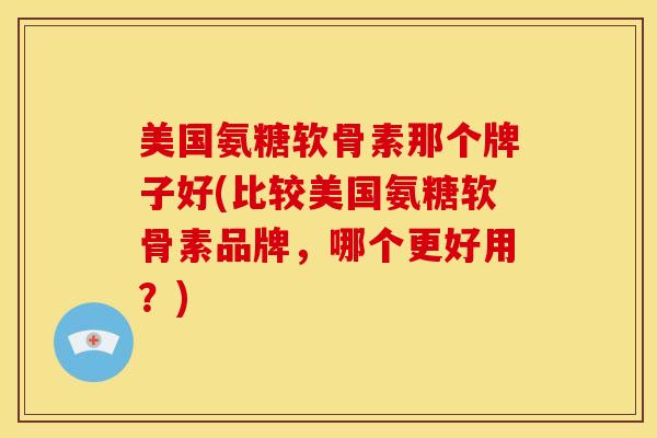 美国氨糖软骨素那个牌子好(比较美国氨糖软骨素品牌，哪个更好用？)
