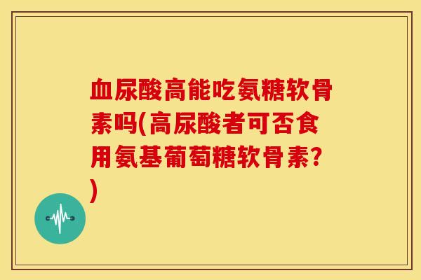 血尿酸高能吃氨糖软骨素吗(高尿酸者可否食用氨基葡萄糖软骨素？)