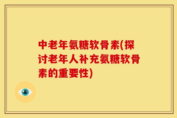 中老年氨糖软骨素(探讨老年人补充氨糖软骨素的重要性)