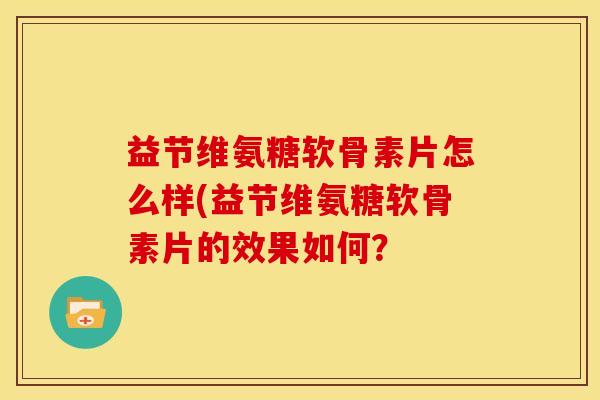益节维氨糖软骨素片怎么样(益节维氨糖软骨素片的效果如何？