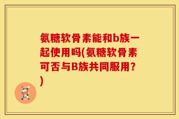 氨糖软骨素能和b族一起使用吗(氨糖软骨素可否与B族共同服用？)