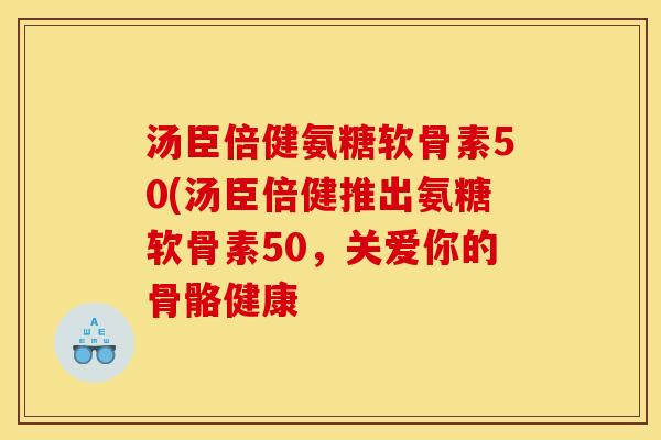 汤臣倍健氨糖软骨素50(汤臣倍健推出氨糖软骨素50,关爱你的骨骼健康 汤臣倍健氨糖软骨素50(汤臣倍健推出氨糖软骨素50,关爱你的骨骼健康