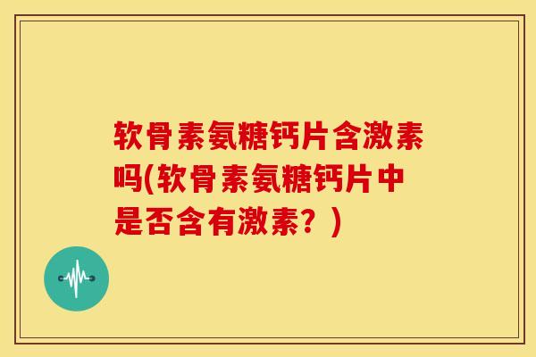 软骨素氨糖钙片含激素吗(软骨素氨糖钙片中是否含有激素？)