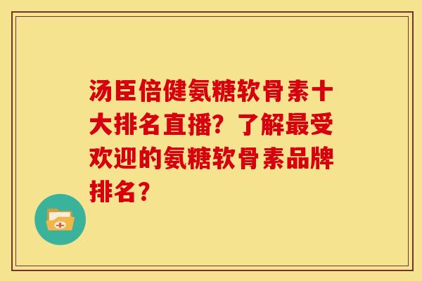 汤臣倍健氨糖软骨素十大排名直播？了解最受欢迎的氨糖软骨素品牌排名？