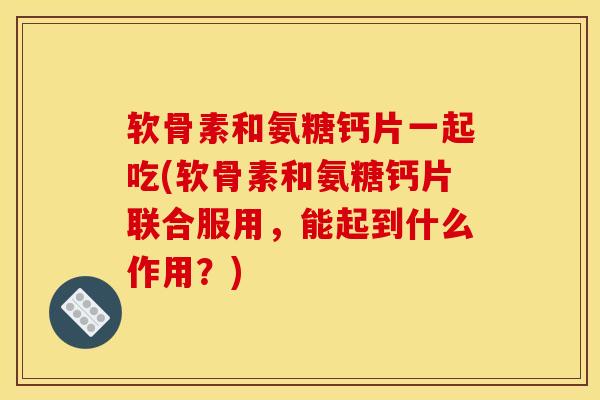 软骨素和氨糖钙片一起吃(软骨素和氨糖钙片联合服用，能起到什么作用？)