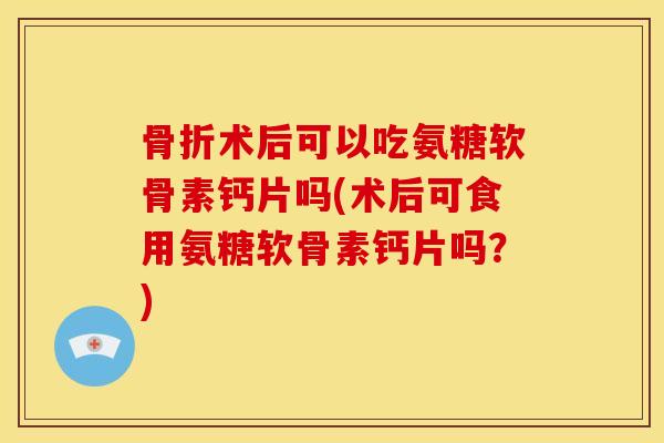 骨折术后可以吃氨糖软骨素钙片吗(术后可食用氨糖软骨素钙片吗？)
