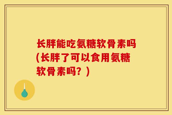 长胖能吃氨糖软骨素吗(长胖了可以食用氨糖软骨素吗?) 长胖能吃氨糖软骨素吗(长胖了可以食用氨糖软骨素吗?)