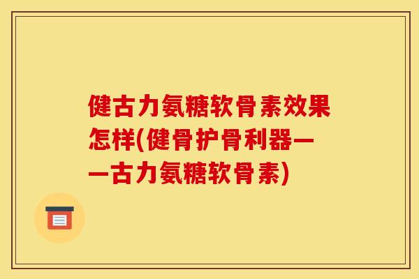 健古力氨糖软骨素效果怎样(健骨护骨利器——古力氨糖软骨素)
