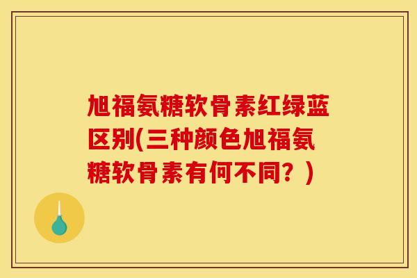 旭福氨糖软骨素红绿蓝区别(三种颜色旭福氨糖软骨素有何不同?) 旭福氨糖软骨素红绿蓝区别(三种颜色旭福氨糖软骨素有何不同?)