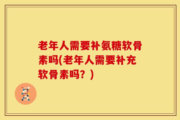 老年人需要补氨糖软骨素吗(老年人需要补充软骨素吗？)