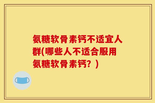 氨糖软骨素钙不适宜人群(哪些人不适合服用氨糖软骨素钙？)