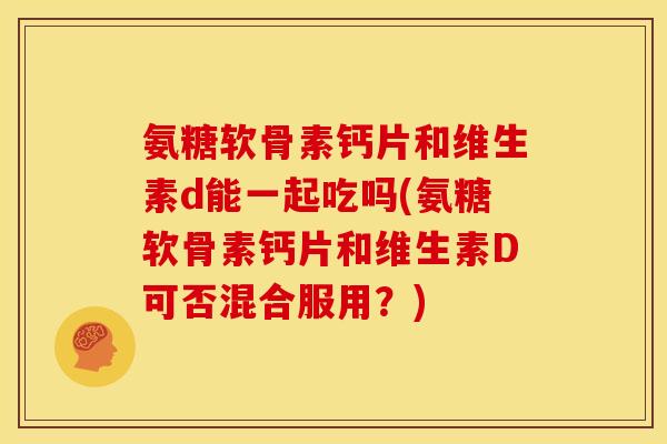 氨糖软骨素钙片和维生素d能一起吃吗(氨糖软骨素钙片和维生素D可否混合服用？)