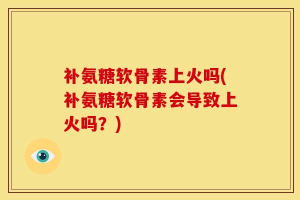 补氨糖软骨素上火吗(补氨糖软骨素会导致上火吗？)