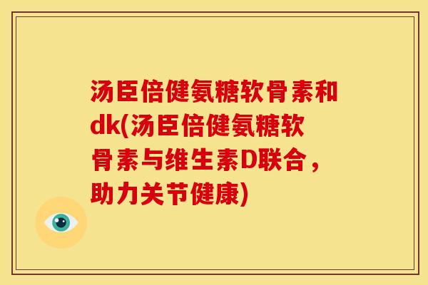 汤臣倍健氨糖软骨素和dk(汤臣倍健氨糖软骨素与维生素D联合，助力关节健康)