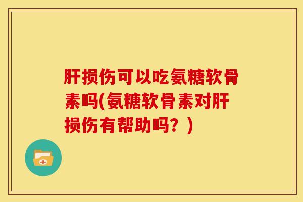 肝损伤可以吃氨糖软骨素吗(氨糖软骨素对肝损伤有帮助吗？)