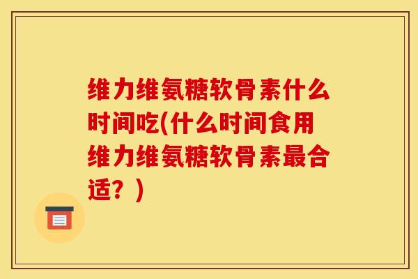 维力维氨糖软骨素什么时间吃(什么时间食用维力维氨糖软骨素最合适？)