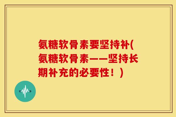 氨糖软骨素要坚持补(氨糖软骨素——坚持长期补充的必要性!) 氨糖软骨素要坚持补(氨糖软骨素——坚持长期补充的必要性!)