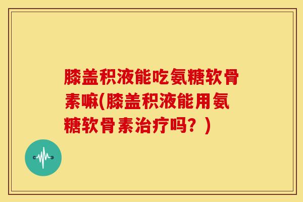 膝盖积液能吃氨糖软骨素嘛(膝盖积液能用氨糖软骨素治疗吗？)