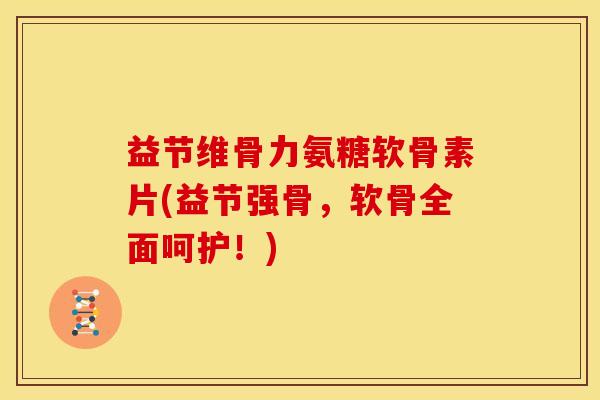 益节维骨力氨糖软骨素片(益节强骨，软骨全面呵护！)