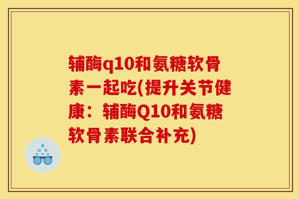 辅酶q10和氨糖软骨素一起吃(提升关节健康：辅酶Q10和氨糖软骨素联合补充)