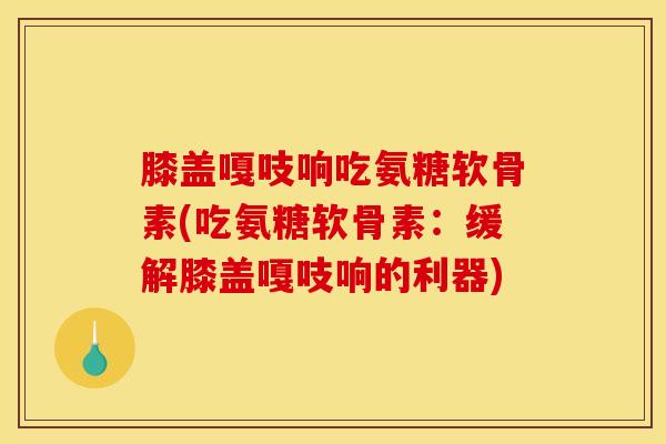 膝盖嘎吱响吃氨糖软骨素(吃氨糖软骨素：缓解膝盖嘎吱响的利器)