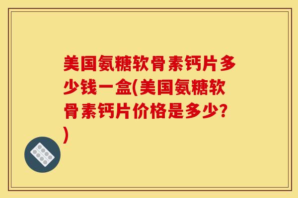 美国氨糖软骨素钙片多少钱一盒(美国氨糖软骨素钙片价格是多少？)